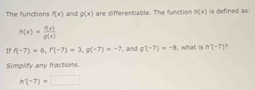 The functions f(x) and g(x) are differentiable. The function h(x) is defined as:
h(x)= f(x)/g(x) 
If f(-7)=6, f'(-7)=3, g(-7)=-7 , and g'(-7)=-8 , what is h'(-7) ? 
Simplify any fractions.
h'(-7)=□