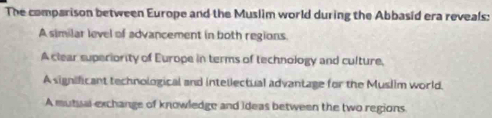 The comparison between Europe and the Muslim world during the Abbasid era reveals:
A similar level of advancement in both regions.
A clear superiority of Europe in terms of technology and culture,
A significant technological and intellectual advantage for the Muslim world.
A mutual exchange of knowledge and Ideas between the two regions