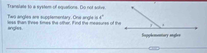 'Translate to a system of equations. Do not solve. 
Two angles are supplementary. One angle is 4°
less than three times the other. Find the measures of the 
angles. 
Supplementary angles