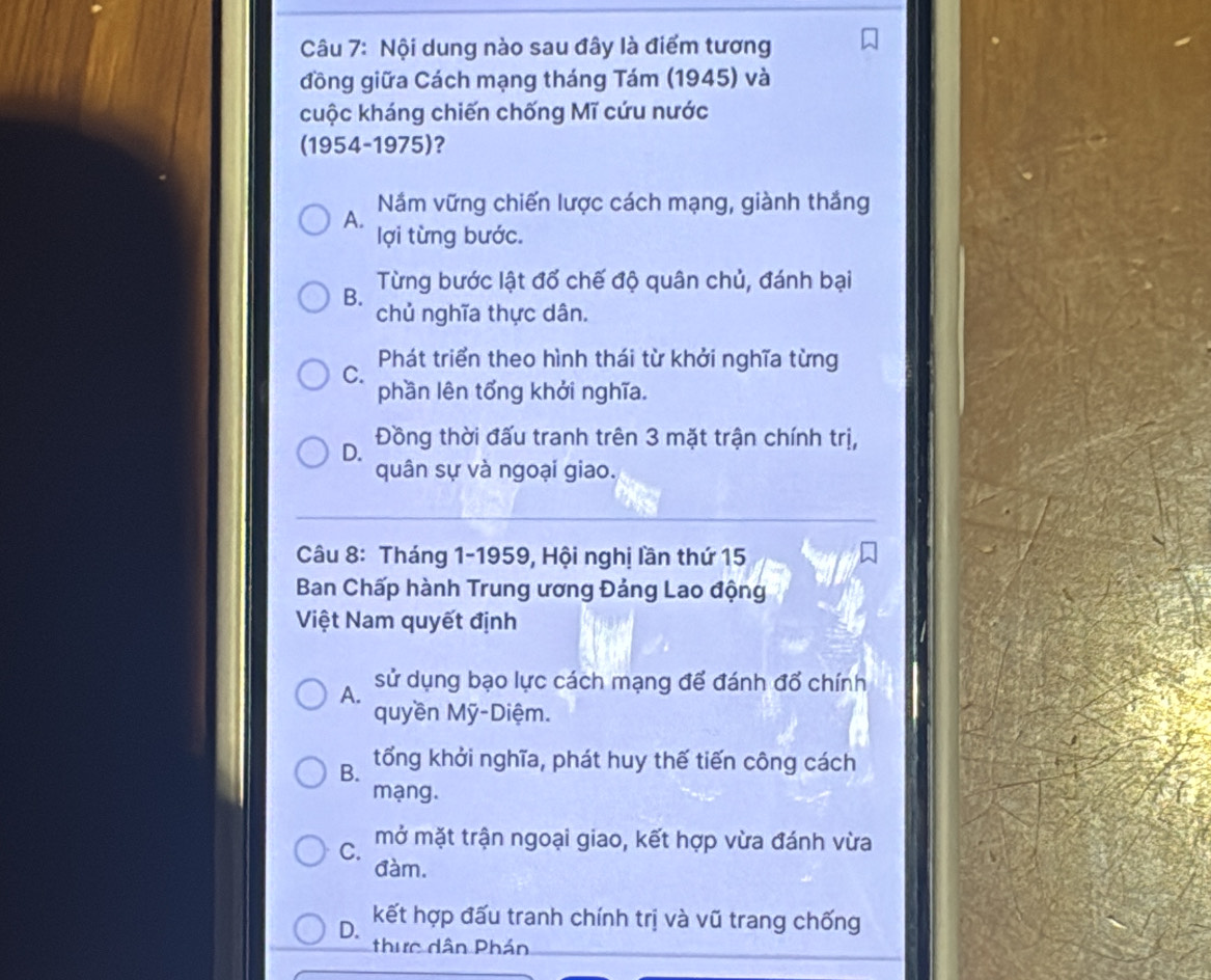 Nội dung nào sau đây là điểm tương
đồng giữa Cách mạng tháng Tám (1945) và
cuộc kháng chiến chống Mĩ cứu nước
(1954-1975)?
Nắm vững chiến lược cách mạng, giành thắng
A. lợi từng bước.
Từng bước lật đổ chế độ quân chủ, đánh bại
B.
chủ nghĩa thực dân.
Phát triển theo hình thái từ khởi nghĩa từng
C.
phần lên tổng khởi nghĩa.
D. Đồng thời đấu tranh trên 3 mặt trận chính trị,
quân sự và ngoại giao.
Câu 8: Tháng 1-1959, Hội nghị lần thứ 15
Ban Chấp hành Trung ương Đảng Lao động
Việt Nam quyết định
A. sử dụng bạo lực cách mạng để đánh đổ chính
quyền Mỹ-Diệm.
B. tổng khởi nghĩa, phát huy thế tiến công cách
mạng.
C. mở mặt trận ngoại giao, kết hợp vừa đánh vừa
đàm.
kết hợp đấu tranh chính trị và vũ trang chống
D. thực dân Phán