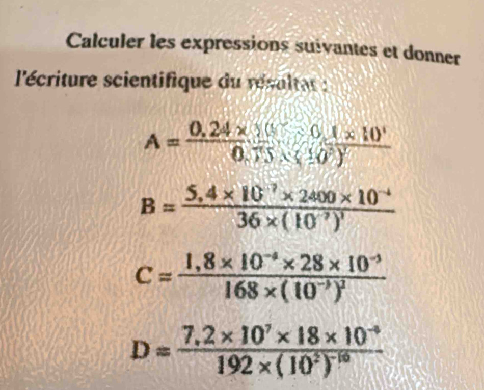 Calculer les expressions suivantes et donner 
l'écriture scientifique du résultat :
A=frac 0.24* 10^1* 1* 10^10.75* (10^6)^2
B=frac 5,4* 10^(-7)* 2400* 10^(-4)36* (10^(-7))^1
C=frac 1,8* 10^(-4)* 28* 10^(-3)168* (10^(-3))^2
D=frac 7,2* 10^7* 18* 10^(-9)192* (10^2)^-10