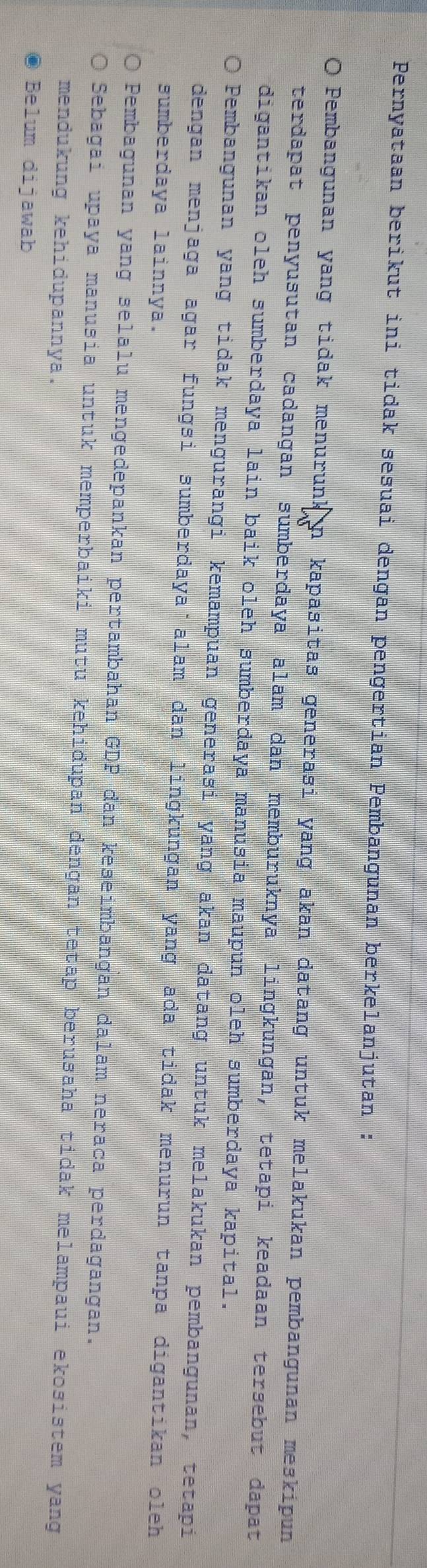 Pernyataan berikut ini tidak sesuai dengan pengertian Pembangunan berkelanjutan :
O Pembangunan yang tidak menurunk n kapasitas generasi yang akan datang untuk melakukan pembangunan meskipun
terdapat penyusutan cadangan sümberdaya alam dan memburuknya lingkungan, tetapi keadaan tersebut dapat
digantikan oleh sumberdaya lain baik oleh sumberdaya manusia maupun oleh sumberdaya kapital.
Pembangunan yang tidak mengurangi kemampuan generasi yang akan datang untuk melakukan pembangunan, tetapi
dengan menjaga agar fungsi sumberdaya alam dan lingkungan yang ada tidak menurun tanpa digantikan oleh
sumberdaya lainnya.
Pembagunan yang selalu mengedepankan pertambahan GDP dan keseimbangan dalam neraca perdagangan.
Sebagai upaya manusia untuk memperbaiki mutu kehidupan dengan tetap berusaha tidak melampaui ekosistem yang
mendukung kehidupannya.
Belum dijawab