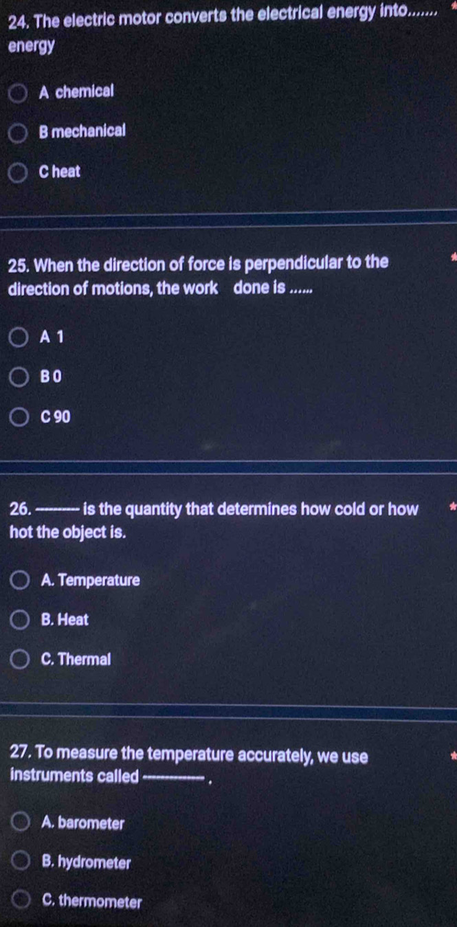The electric motor converts the electrical energy into........
energy
A chemical
B mechanical
C heat
25. When the direction of force is perpendicular to the
direction of motions, the work done is ......
A 1
B O
C 90
26. ---------- is the quantity that determines how cold or how
hot the object is.
A. Temperature
B. Heat
C. Thermal
27. To measure the temperature accurately, we use
instruments called _.
A. barometer
B. hydrometer
C. thermometer