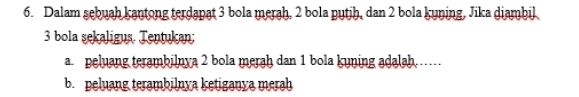 Dalam sebuah kantong terdapat 3 bola merah, 2 bola pytjh, dan 2 bola kyning, Jika diambil
3 bola sekaligus. Tentukan; 
a peluang terambilnya 2 bola meraḥ dan 1 bola kuning adalah…… 
b. peluang terambilnya ketiganya merah