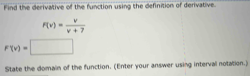 Find the derivative of the function using the definition of derivative.
F(v)= v/v+7 
F'(v)=□
State the domain of the function. (Enter your answer using interval notation.)