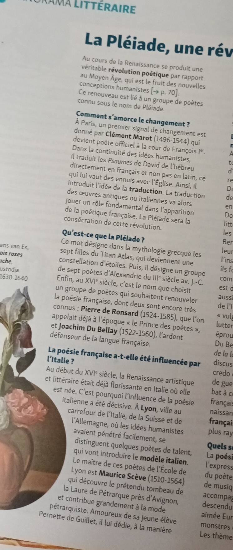 lama littéraire
La Pléiade, une rév
Au cours de la Renaissance se produit une
véritable révolution poétique par rapport
au Moyen Âge, qui est le fruit des nouvelles
conceptions humanistes [→ p. 70].
Ce renouveau est lié à un groupe de poètes
connu sous le nom de Pléiade.
Comment s’amorce le changement ?
À Paris, un premier signal de changement est
donné par Clément Marot (1496-1544) qui
devient poète officiel à la cour de François Iª. a
Dans la continuité des idées humanistes,
il traduit les Psaumes de David de l'hébreu
to
d
directement en français et non pas en latin, ce re
qui lui vaut des ennuis avec l’Église. Ainsi, il D
introduit l’idée de la traduction. La traduction de
des œuvres antiques ou italiennes va alors
en
jouer un rôle fondamental dans l’apparition Do
de la poétique française. La Pléiade sera la litt
consécration de cette révolution.
les
Qu'est-ce que la Pléiade ? Ber
Ce mot désigne dans la mythologie grecque les leur
ens van Es sept filles du Titan Atlas, qui deviennent une l'ins
ois roses constellation d'étoiles. Puis, il désigne un groupe
ils f
uche, de sept poètes d'Alexandrie du
ustodia IIIe siècle av. J.-C. com
1630-1640 Enfin, au XVI° siècle, c’est le nom que choisit est d
un groupe de poètes qui souhaitent renouveler de l'I
aussi
la poésie française, dont deux sont encore très « vul
connus : Pierre de Ronsard (1524-1585), que l’on lutter
appelait déjà à l'époque « le Prince des poètes »,
et Joachim Du Bellay (1522-1560), l’ardent éprou
défenseur de la langue française.  de la l
Du Be
La poésie française a-t-elle été influencée par discus
l’Italie ?
credo
Au début du XVI° siècle, la Renaissance artistique de gue
et littéraire était déjà florissante en Italie où elle bat à c
est née. C’est pourquoi l'influence de la poésie français
italienne a été décisive. À Lyon, ville au naissan
carrefour de l’Italie, de la Suisse et de français
l'Allemagne, où les idées humanistes plus ray
avaient pénétré facilement, se
Quels s
distinguent quelques poètes de talent, La poési
qui vont introduire le modèle italien. l’express
Le maître de ces poètes de l'École de du poète
Lyon est Maurice Scève (1510-1564) de musiq
qui découvre le prétendu tombeau de accompag
la Laure de Pétrarque près d'Avignon, descendu
et contribue grandement à la mode aimée Eur
pétrarquiste. Amoureux de sa jeune élève monstres
Pernette de Guillet, il lui dédie, à la manière Les thème