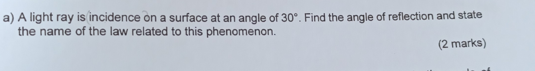 A light ray is incidence on a surface at an angle of 30°. Find the angle of reflection and state 
the name of the law related to this phenomenon. 
(2 marks)