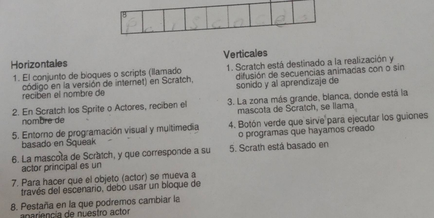 8
Verticales
Horizontales
1. El conjunto de bloques o scripts (llamado 1. Scratch está destinado a la realización y
código en la versión de internet) en Scratch, difusión de secuencias animadas con o sin
recibén el nombre de sonido y al aprendizaje de
2. En Scratch los Sprite o Actores, reciben el 3. La zona más grande, blanca, donde está la
nombre de mascota de Scratch, se llama
5. Entorno de programación visual y multimedia 4. Botón verde que sirve para ejecutar los guiones
basado en Squeak o programas que hayamos creado
6. La mascota de Scratch, y que corresponde a su 5. Scrath está basado en
actor principal es un
7. Para hacer que el objeto (actor) se mueva a
través del escenario, debo usar un bloque de
8. Pestaña en la que podremos cambiar la
anariencía de nuestro actor