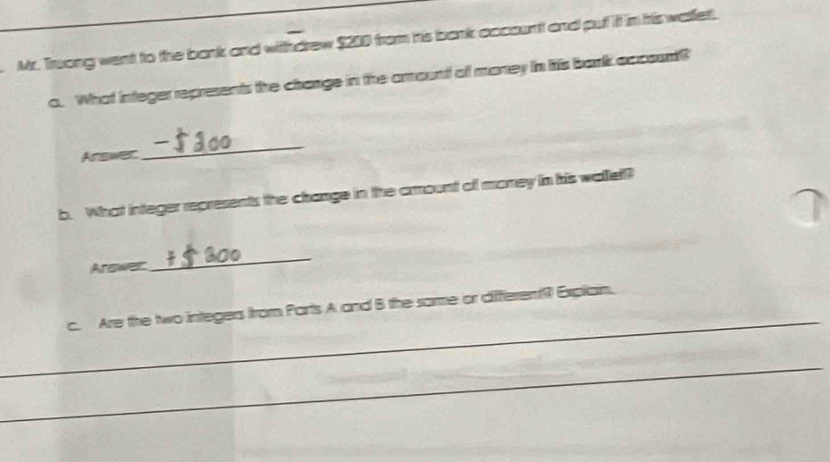 Mr. Truong went to the bank and withdrew $200 from his bank occount and put it in his wallet. 
o. What integer represents the change in the arountt ofl money in htis barlk aposunt? 
Arswer 
_ 
b. What integer represents the change in the arount off money in his wallell? 
Arswer 
_ 
_ 
c. Are the two integers from Ports A and B the samme or differem( Expliain. 
_