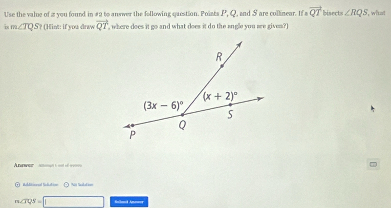 Use the value of æ you found in #2 to answer the following question. Points P, Q, and S are collinear. If a vector QT bisects ∠ RQS , what
is m∠ TQS ? (Hint: if you draw vector QT ', where does it go and what does it do the angle you are given?)
Answer Attampt 1 ont of 90909
Additional Solution ⊙ No Solution
m∠ TQS=□ Suhanit Anower