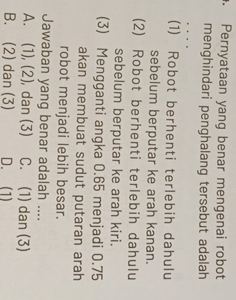 Pernyataan yang benar mengenai robot
menghindari penghalang tersebut adalah
(1) Robot berhenti terlebih dahulu
sebelum berputar ke arah kanan.
(2) Robot berhenti terlebih dahulu
sebelum berputar ke arah kiri.
(3) Mengganti angka 0.65 menjadi 0.75
akan membuat sudut putaran arah
robot menjadi lebih besar.
Jawaban yang benar adalah ....
A. (1), (2), dan (3) C. (1) dan (3)
B. (2) dan (3) D. (1)