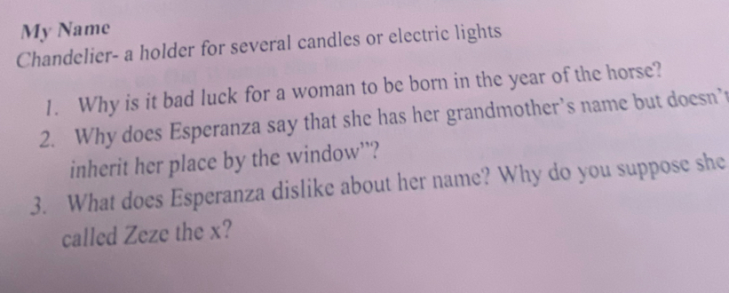 My Name 
Chandelier- a holder for several candles or electric lights 
1. Why is it bad luck for a woman to be born in the year of the horse? 
2. Why does Esperanza say that she has her grandmother’s name but doesn’ 
inherit her place by the window’? 
3. What does Esperanza dislike about her name? Why do you suppose she 
called Zeze the x?