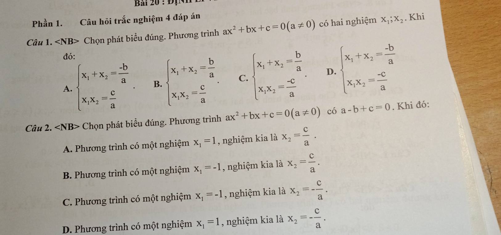 ĐịNh
Phần 1. Câu hỏi trắc nghiệm 4 đáp án
Câu 1. ∠ NB> 、 Chọn phát biểu đúng. Phương trình ax^2+bx+c=0(a!= 0) có hai nghiệm X_1;X_2. Khi
đó:
A. beginarrayl x_1+x_2= (-b)/a  x_1x_2= c/a endarray. . B. beginarrayl x_1+x_2= b/a  x_1x_2= c/a endarray. . C. beginarrayl x_1+x_2= b/a  x_1x_2= (-c)/a endarray. . D. beginarrayl x_1+x_2= (-b)/a  x_1x_2= (-c)/a endarray.
Câu 2. ∠ NB> Chọn phát biểu đúng. Phương trình ax^2+bx+c=0(a!= 0) có a-b+c=0. Khi đó:
A. Phương trình có một nghiệm x_1=1 , nghiệm kia là x_2= c/a .
B. Phương trình có một nghiệm x_1=-1 , nghiệm kia là x_2= c/a .
C. Phương trình có một nghiệm x_1=-1 , nghiệm kia là x_2=- c/a .
D. Phương trình có một nghiệm x_1=1 , nghiệm kia là x_2=- c/a .