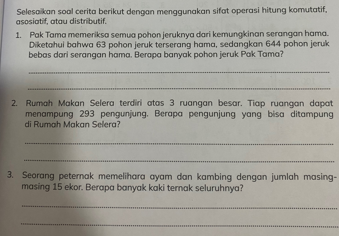 Selesaikan soal cerita berikut dengan menggunakan sifat operasi hitung komutatif, 
asosiatif, atau distributif. 
1. Pak Tama memeriksa semua pohon jeruknya dari kemungkinan serangan hama. 
Diketahui bahwa 63 pohon jeruk terserang hama, sedangkan 644 pohon jeruk 
bebas dari serangan hama. Berapa banyak pohon jeruk Pak Tama? 
_ 
_ 
2. Rumah Makan Selera terdiri atas 3 ruangan besar. Tiap ruangan dapat 
menampung 293 pengunjung. Berapa pengunjung yang bisa ditampung 
di Rumah Makan Selera? 
_ 
_ 
3. Seorang peternak memelihara ayam dan kambing dengan jumlah masing- 
masing 15 ekor. Berapa banyak kaki ternak seluruhnya? 
_ 
_