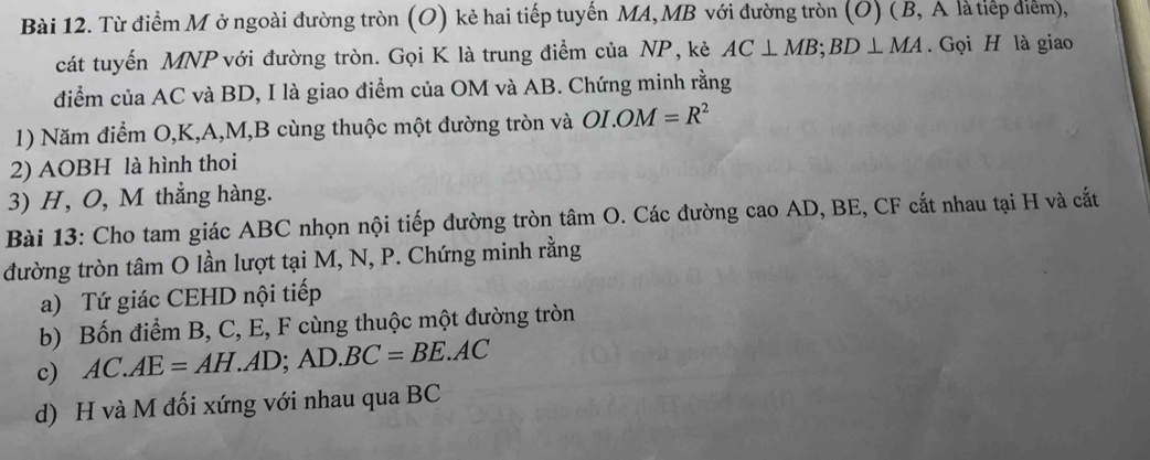 Từ điểm M ở ngoài đường tròn (O) kẻ hai tiếp tuyến MA, MB với đường tròn (O) ( B, A là tiếp điểm), 
cát tuyến MNP với đường tròn. Gọi K là trung điểm của NP, kẻ AC⊥ MB; BD⊥ MA. Gọi H là giao 
điểm của AC và BD, I là giao điểm của OM và AB. Chứng minh rằng 
1) Năm điểm O, K, A, M, B cùng thuộc một đường tròn và OI. OM=R^2
2) AOBH là hình thoi 
3) H, O, M thẳng hàng. 
Bài 13: Cho tam giác ABC nhọn nội tiếp đường tròn tâm O. Các đường cao AD, BE, CF cắt nhau tại H và cất 
đường tròn tâm O lần lượt tại M, N, P. Chứng minh rằng 
a) Tứ giác CEHD nội tiếp 
b) Bốn điểm B, C, E, F cùng thuộc một đường tròn 
c) AC.AE=AH.AD; AD.BC=BE.AC
d) H và M đối xứng với nhau qua BC