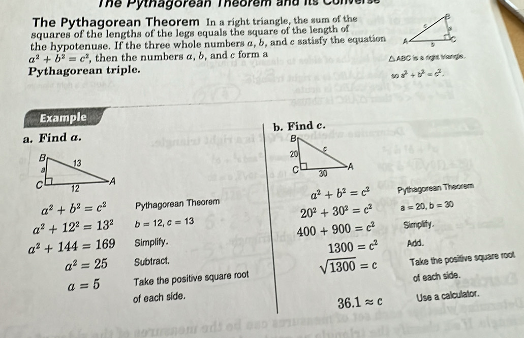 Tể Pythagorean Téorem and its Com 
The Pythagorean Theorem In a right triangle, the sum of the 
squares of the lengths of the legs equals the square of the length of 
the hypotenuse. If the three whole numbers a, b, and c satisfy the equation
a^2+b^2=c^2 , then the numbers a, b, and c form a
△ ABC is a right Mangle. 
Pythagorean triple.
30a^2+b^2=c^2. 
Example 
a. Find a. b. Find c. 
Pythagorean Theorem
a^2+b^2=c^2
a^2+b^2=c^2 Pythagorean Theorem
20^2+30^2=c^2 a=20, b=30
a^2+12^2=13^2 b=12, c=13 Simplify.
400+900=c^2
a^2+144=169 Simplify. Add.
1300=c^2
a^2=25 Subtract.
sqrt(1300)=c
a=5 Take the positive square root Take the positive square root 
of each side. of each side.
36.1approx c Use a calculator.