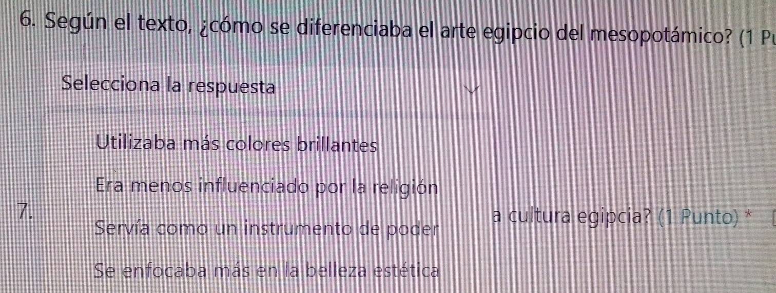 Según el texto, ¿cómo se diferenciaba el arte egipcio del mesopotámico? (1 Pu
Selecciona la respuesta
Utilizaba más colores brillantes
Era menos influenciado por la religión
7.
Servía como un instrumento de poder
a cultura egipcia? (1 Punto) *
Se enfocaba más en la belleza estética