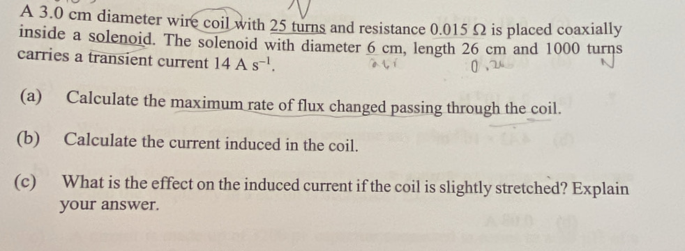 A 3.0 cm diameter wire coil with 25 turns and resistance 0.015 Ω is placed coaxially 
inside a solenoid. The solenoid with diameter 6 cm, length 26 cm and 1000 turns 
carries a transient current 14As^(-1). 
(a) Calculate the maximum rate of flux changed passing through the coil. 
(b) Calculate the current induced in the coil. 
(c) What is the effect on the induced current if the coil is slightly stretched? Explain 
your answer.