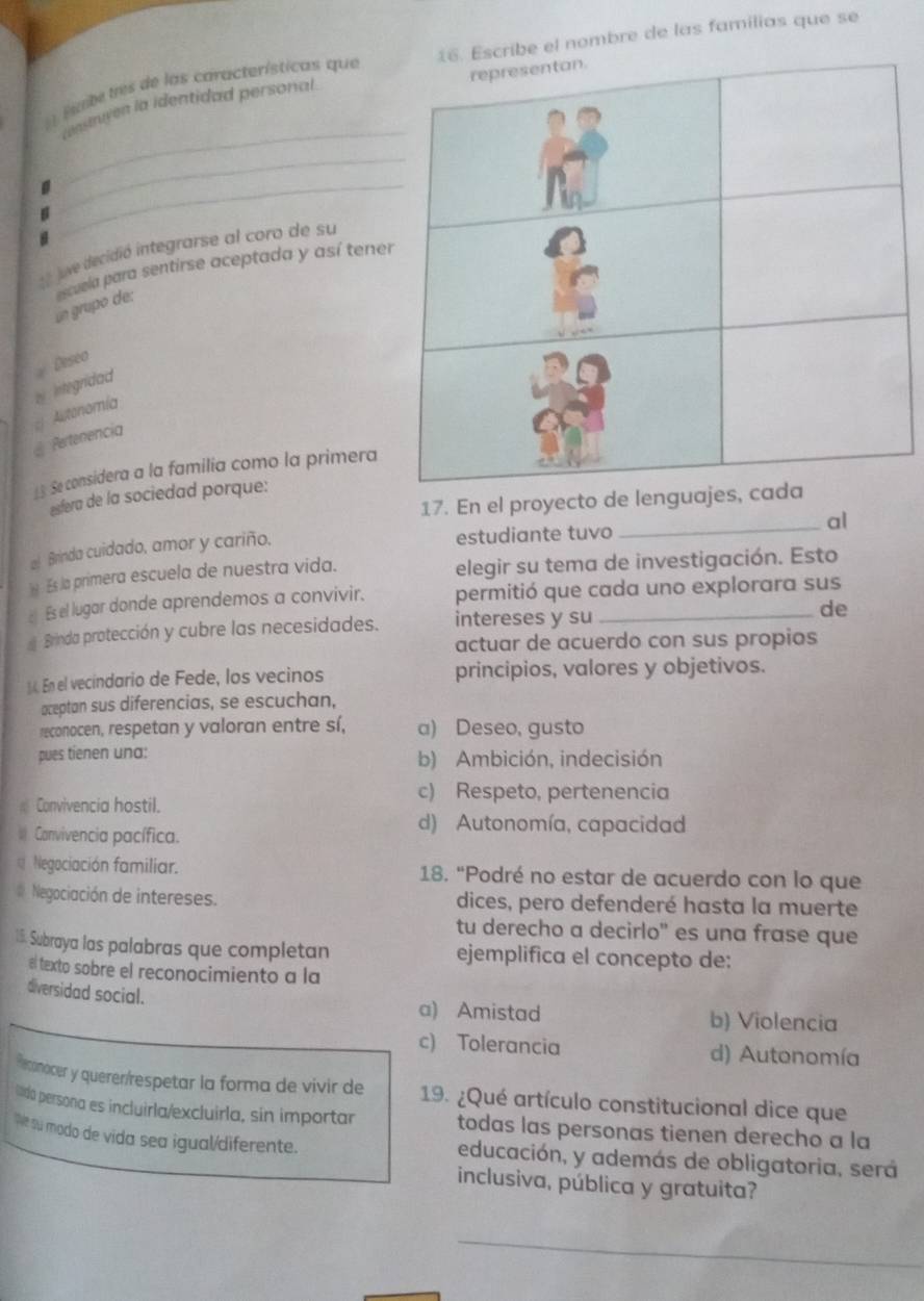 cribe el nombre de las familias que se
nte tres de las características que
cnstruyen la identidad personal
_D
_
B
_
=  ue decidió integrarse al coro de su
un grupo de: escuela para sentirse aceptada y así tene
Deseo
by  Iintegridad Autonomía
@ Pertenencia
13 Se considera a la familía como la primera
esfera de la sociedad porque:
17. En el proyecto de lenguajes
_al
al Brinda cuidado, amor y cariño.
estudiante tuvo
) Es la primera escuela de nuestra vida. elegir su tema de investigación. Esto
Es el lugar donde aprendemos a convivir. permitió que cada uno explorara sus
Brinda protección y cubre las necesidades. intereses y su_
de
actuar de acuerdo con sus propios
14 En el vecindario de Fede, los vecinos principios, valores y objetivos.
oceptan sus diferencias, se escuchan,
reconocen, respetan y valoran entre sí, a) Deseo, gusto
pues tienen una: b) Ambición, indecisión
c) Respeto, pertenencia
Convivencia hostil.
Canvivencia pacífica.
d) Autonomía, capacidad
Negociación familiar. 18. “Podré no estar de acuerdo con lo que
Negociación de intereses. dices, pero defenderé hasta la muerte
tu derecho a decirlo" es una frase que
15. Subraya las palabras que completan ejemplifica el concepto de:
el texto sobre el reconocimiento a la
diversidad social.
a) Amistad b) Violencia
c) Tolerancia d) Autonomía
Heconocer y queren/respetar la forma de vivir de
lda persona es incluirla/excluirla, sin importar  19. ¿Qué artículo constitucional dice que
todas las personas tienen derecho a la
Ne su modo de vida sea igual/diferente. educación, y además de obligatoria, será
inclusiva, pública y gratuita?
_