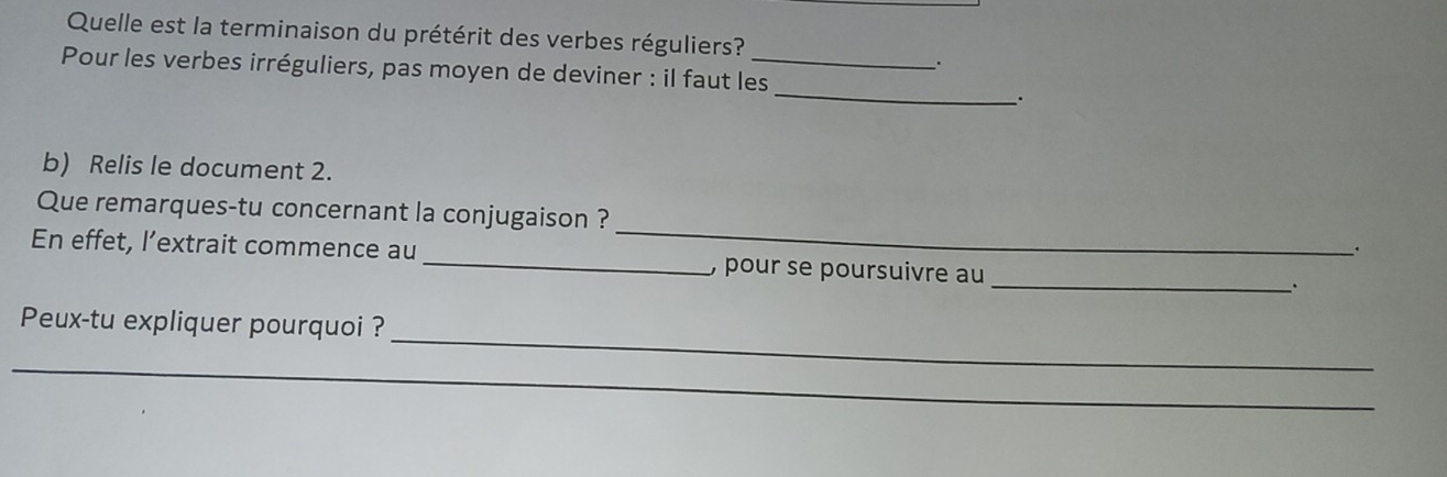 Quelle est la terminaison du prétérit des verbes réguliers? 
. 
_ 
Pour les verbes irréguliers, pas moyen de deviner : il faut les_ 
. 
b) Relis le document 2. 
_ 
Que remarques-tu concernant la conjugaison ? 
_. 
_ 
En effet, l’extrait commence au _, pour se poursuivre au 
· 
Peux-tu expliquer pourquoi ? 
_ 
_ 
_ 
_