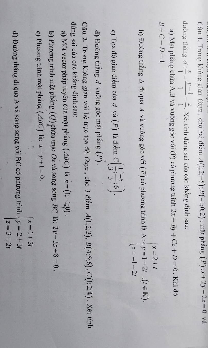 Trong không gian Oxyz , cho hai điểm A(1;2;-5);B(-1;0;2); mặt phẳng (P):x+2y-2z=0 và
đường thắng d:  x/1 = (y-1)/1 = z/1 . Xét tính đúng sai của các khẳng định sau:
a) Mặt phẳng chứa A,B và vuông góc với (P) có phương trình 2x+By+Cz+D=0. Khi đó
B+C-D=1
b) Đường thẳng Δ đi qua A và vuông góc với (P) có phương trình là Delta :beginarrayl x=2+t y=1+2t,(t∈ R). z=-1-2tendarray.
c) Tọa độ giao điểm của ơ và (P) là điểm C( 1/3 ; (-5)/3 ;6).
d) Đường thẳng đ vuông góc mặt phẳng (P).
Câu 2. Trong không gian với hệ trục tọa độ Oxyz , cho 3 điểm A(1;2;3),B(4;5;6),C(1;2;4). Xét tính
đúng sai của các khẳng định sau:
a) Một vectơ pháp tuyến của mặt phẳng (ABC) là vector n=(1;-1;0).
b) Phương trình mặt phẳng (Q) chứa trục Ox và song song BC là: 2y-3z+8=0.
c) Phương trình mặt phẳng (ABC) là: x-y+1=0.
d) Đường thẳng đi qua A và song song với BC có phương trình beginarrayl x=1+3t y=2+3t z=3+2tendarray.