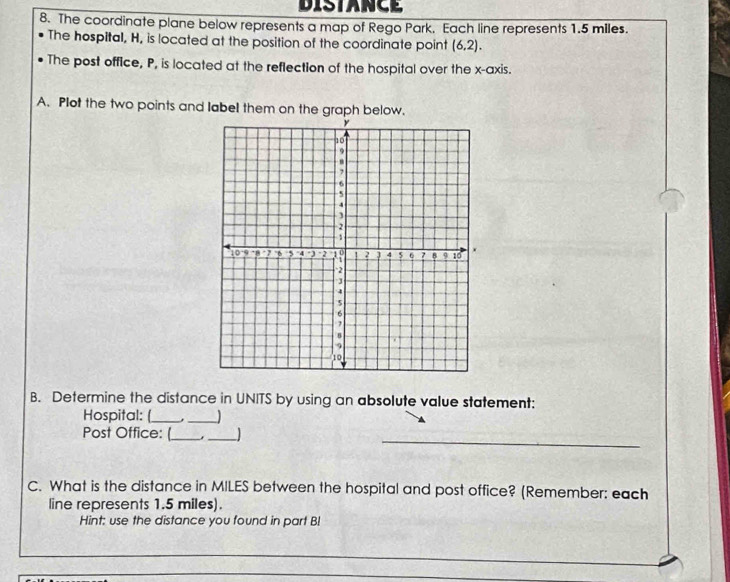 DISTANCE 
8. The coordinate plane below represents a map of Rego Park. Each line represents 1.5 miles. 
The hospital, H, is located at the position of the coordinate point (6,2). 
The post office, P, is located at the reflection of the hospital over the x-axis. 
A. Plot the two points and label them on the graph below. 
B. Determine the distance in UNITS by using an absolute value statement: 
Hospital: (_ _1 
_ 
_ 
_ 
Post Office: ( 
C. What is the distance in MILES between the hospital and post office? (Remember: each 
line represents 1.5 miles). 
Hint: use the distance you found in part Bl