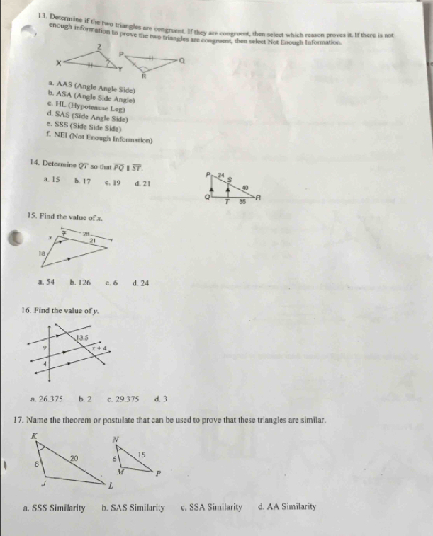 Delermine if the two triangles are congruent. If they are congruent, then select which reason proves it. If there is not
enough information to prove the two triangles are congraent, then select Not Enouzh Information
a. AAS (Angle Angle Side)
b. ASA (Angle Side Angle)
c. HL (Hypotenuse Leg)
d. SAS (Side Angle Side)
e. SSS (Side Side Side)
f. NEI (Not Enough Information)
14. Determine QT so that overline PQ||overline ST.
a. 15 b. 17 c. 19 d. 21
15. Find the value of x.
a. 54 b. 126 c. 6 d. 24
16. Find the value of y.
a. 26.375 b. 2 c. 29.375 d. 3
17. Name the theorem or postulate that can be used to prove that these triangles are similar.
a. SSS Similarity b. SAS Similarity c. SSA Similarity d. AA Similarity