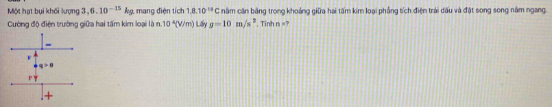 Một hạt bụi khối lượng 3. 6.10^(-15)kg , mang điện tích 1,8.10^(-18)C nâm cân bằng trong khoảng giữa hai tấm kim loại phẳng tích điện trái dấu và đặt song song nằm ngang.
Cường độ điện trường giữa hai tấm kim loại là n. 10^4(V/m) Lấy g=10m/s^2. Tính n=?
F
q>0
1'
+