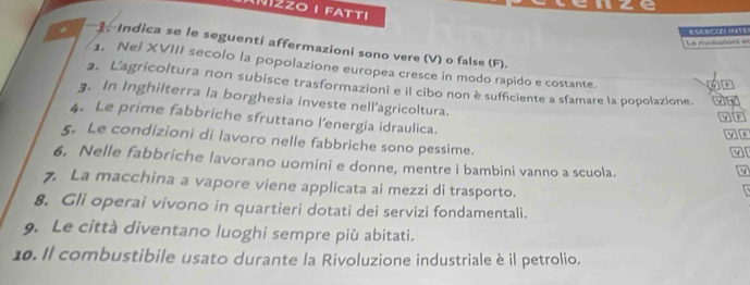 anze 
ZZOI FATTI 
S 
Le nvoluden === 
# 1. Indica se le seguenti affermazioni sono vere (V) o false (F). 
1. Nel XVIII secolo la popolazione europea cresce in modo rapido e costante. 
2. L'agricoltura non subisce trasformazioni e il cibo non è sufficiente a sfamare la popolazione. 
IF 
3. In Inghilterra la borghesia investe nell'agricoltura. 
4. Le prime fabbriche sfruttano l'energia idraulica. 
op 
5. Le condizioni di lavoro nelle fabbriche sono pessime. M 
6. Nelle fabbriche lavorano uomini e donne, mentre i bambini vanno a scuola. 
7. La macchina a vapore viene applicata ai mezzi di trasporto. 
8. Gli operai vivono in quartieri dotati dei servizi fondamentali. 
9. Le città diventano luoghi sempre più abitati. 
10. Il combustibile usato durante la Rivoluzione industriale è il petrolio.