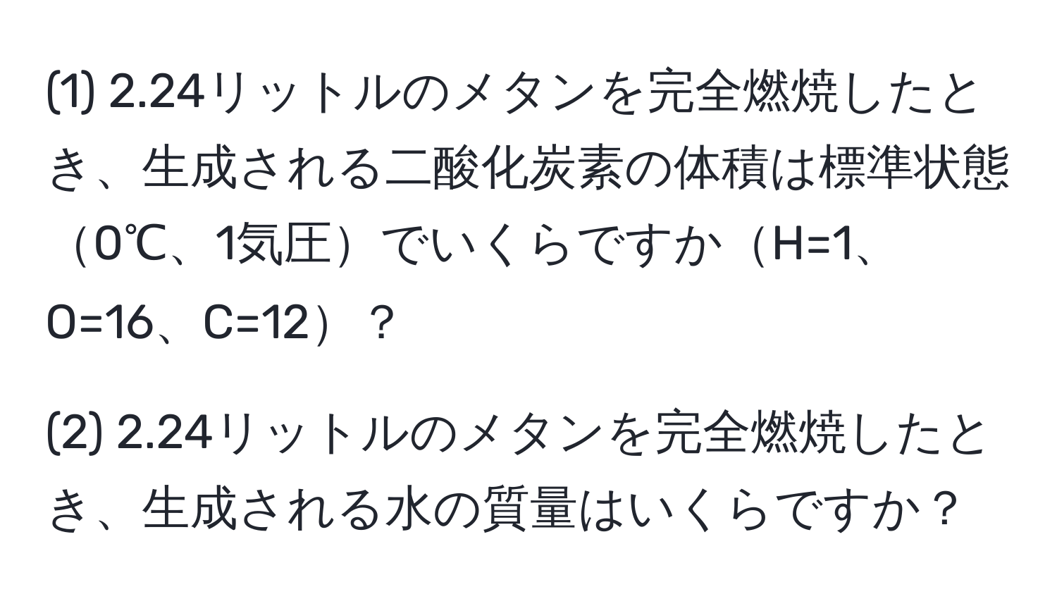 (1) 2.24リットルのメタンを完全燃焼したとき、生成される二酸化炭素の体積は標準状態0℃、1気圧でいくらですかH=1、O=16、C=12？

(2) 2.24リットルのメタンを完全燃焼したとき、生成される水の質量はいくらですか？
