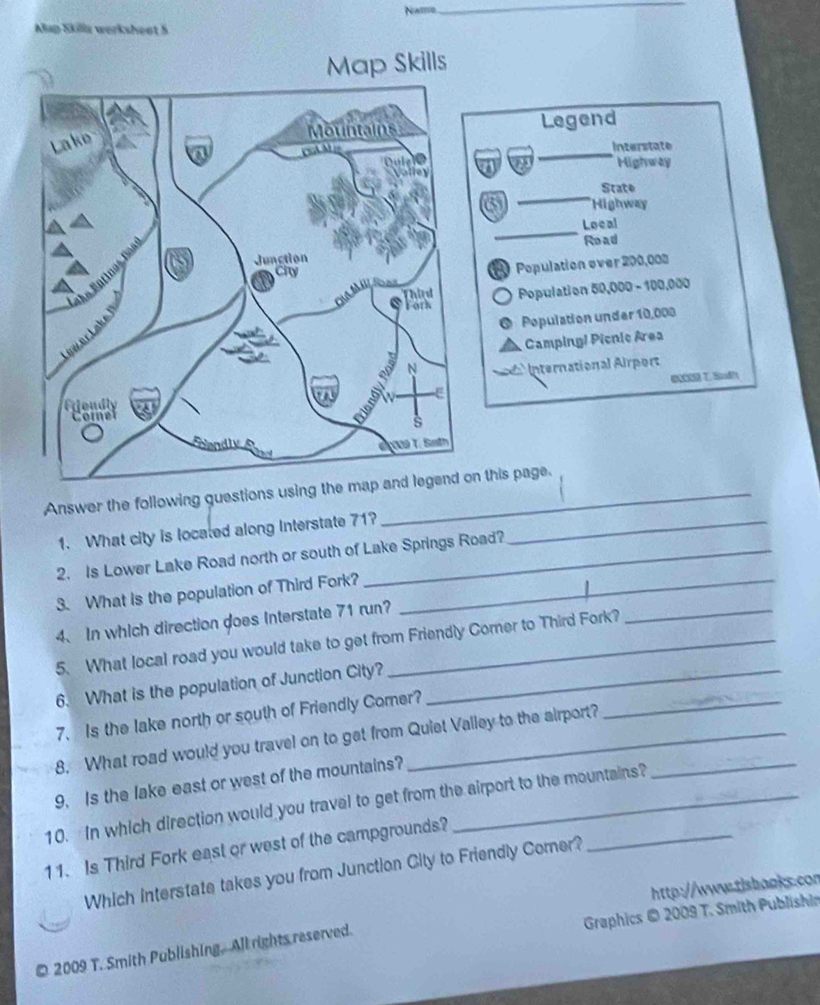 Nattvo 
_ 
Map Skilla werksheet 5 
Map Skills 
Legend 
Interstate 
Highway 
_ 
State 
6 Highway 
_ 
Local 
Road 
Population over 200,008
Population 50,000 - 100,000
Population under 10,000
Camping! Picnic Area 
d International Airport 
e T. Sudh 
Answer the following guestions using then this page. 
1. What city is located along Interstate 71?_ 
2. Is Lower Lake Road north or south of Lake Springs Road? 
3. What is the population of Third Fork?_ 
4、 In which direction goes Interstate 71 run 
5. What local road you would take to get from Friendly Comer to Third Fork? 
_ 
6. What is the population of Junction City?_ 
7. Is the lake north or south of Friendly Comer? 
8. What road would you travel on to get from Quiet Valley to the airport?_ 
_ 
9. Is the lake east or west of the mountains? 
10. In which direction would you travel to get from the airport to the mountains? 
11. Is Third Fork east or west of the campgrounds? 
Which interstate takes you from Junction City to Friendly Comer? 
http://www-tisbaoks.con 
Graphics © 2009 T. Smith Publishin 
© 2009 T. Smith Publishing. All rights reserved.