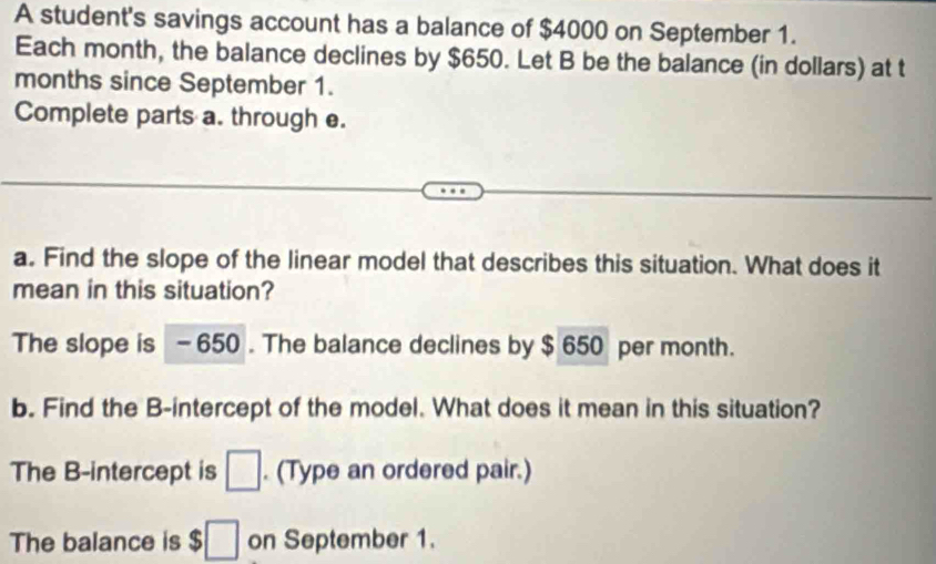 A student's savings account has a balance of $4000 on September 1. 
Each month, the balance declines by $650. Let B be the balance (in dollars) at t 
months since September 1. 
Complete parts a. through e. 
a. Find the slope of the linear model that describes this situation. What does it 
mean in this situation? 
The slope is - 650. The balance declines by $ 650 per month. 
b. Find the B -intercept of the model. What does it mean in this situation? 
The B -intercept is □. (Type an ordered pair.) 
The balance is $□ on September 1.