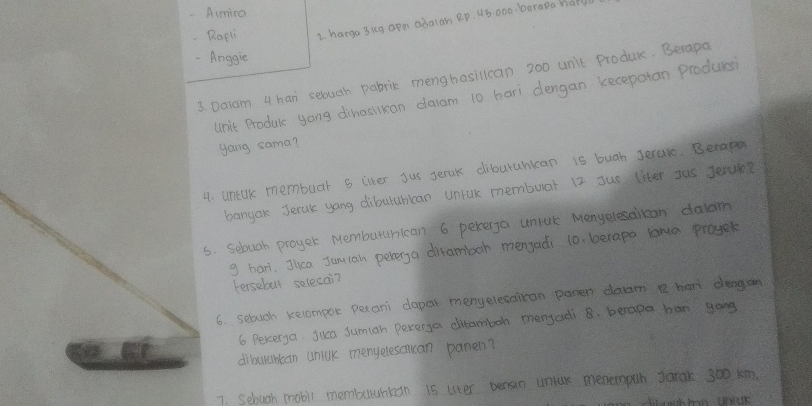 Aimira 
-Rapli 
2. harga 3kg apei adalan Rp. 45: 000, barapa hat 
-Anggie 
3. Dalam 4 han sebuch pabrik mengbasillcan 200 unit produc. Becapo 
unit Producc yang dihasilkan dalam 10 hari dengan kecepatan producs 
gang sama? 
4. untik membuar 5 citer Jus Jeruk diburahican is buah Jeralc. Berape 
banyak Jerak yang diburuhican unrak membuar 12 Jus liter Jus Jeruk? 
5. Sebuah proyer Memburanican 6 pekerja uniak Menyelesaican daldm 
g hari. Jica Junlan pererga dirambah menjadi 10, berapa lara proyek 
Fersebut selecai? 
6. sebuch kelompor petani dapar menyelesairan panen daam e hari dengan
6 Peker,a. Jilca Jumian pekerga ditambah menjadi 8. berapa ban yong 
diburuhcan uniuk menyelesalcan panen? 
7. Sebugh mobil memburahkan is liter bensin unture menempuh Janak soo km