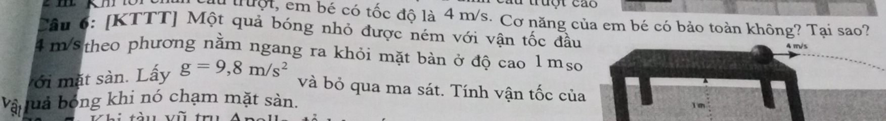 lừ truột cáo 
du truột, em bé có tốc độ là 4 m/s. Cơ năng của em bé có bảo toàn không? Tại sao? 
Câu 6: [KTTT] Một quả bóng nhỏ được ném với vận tốc đầu
4 m/s
4 m/5 theo phương nằm ngang ra khỏi mặt bàn ở độ cao l mso 
với mặt sàn. Lấy g=9,8m/s^2
và bỏ qua ma sát. Tính vận tốc của 
Vậ uả bóng khi nó chạm mặt sàn.