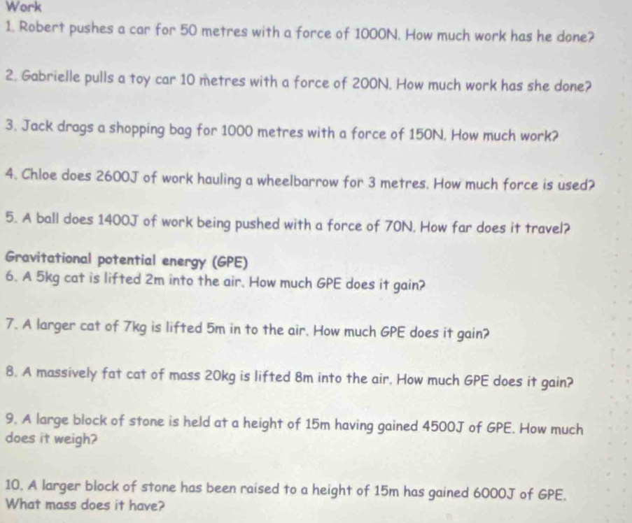 Work 
1. Robert pushes a car for 50 metres with a force of 1000N. How much work has he done? 
2. Gabrielle pulls a toy car 10 metres with a force of 200N. How much work has she done? 
3. Jack drags a shopping bag for 1000 metres with a force of 150N, How much work? 
4. Chloe does 2600J of work hauling a wheelbarrow for 3 metres. How much force is used? 
5. A ball does 1400J of work being pushed with a force of 70N. How far does it travel? 
Gravitational potential energy (GPE) 
6. A 5kg cat is lifted 2m into the air. How much GPE does it gain? 
7. A larger cat of 7kg is lifted 5m in to the air. How much GPE does it gain? 
8. A massively fat cat of mass 20kg is lifted 8m into the air. How much GPE does it gain? 
9. A large block of stone is held at a height of 15m having gained 4500J of GPE. How much 
does it weigh? 
10. A larger block of stone has been raised to a height of 15m has gained 6000J of GPE. 
What mass does it have?