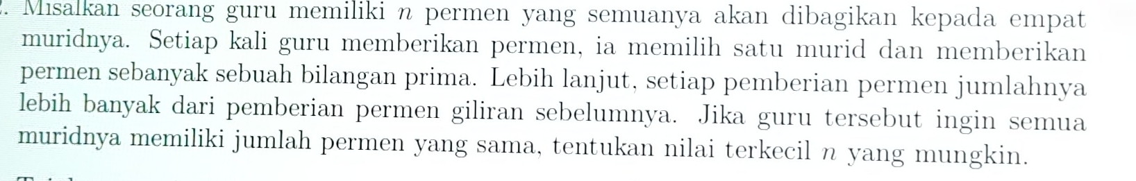 Misalkan seorang guru memiliki n permen yang semuanya akan dibagikan kepada empat 
muridnya. Setiap kali guru memberikan permen, ia memilih satu murid dan memberikan 
permen sebanyak sebuah bilangan prima. Lebih lanjut, setiap pemberian permen jumlahnya 
lebih banyak dari pemberian permen giliran sebelumnya. Jika guru tersebut ingin semua 
muridnya memiliki jumlah permen yang sama, tentukan nilai terkecil n yang mungkin.