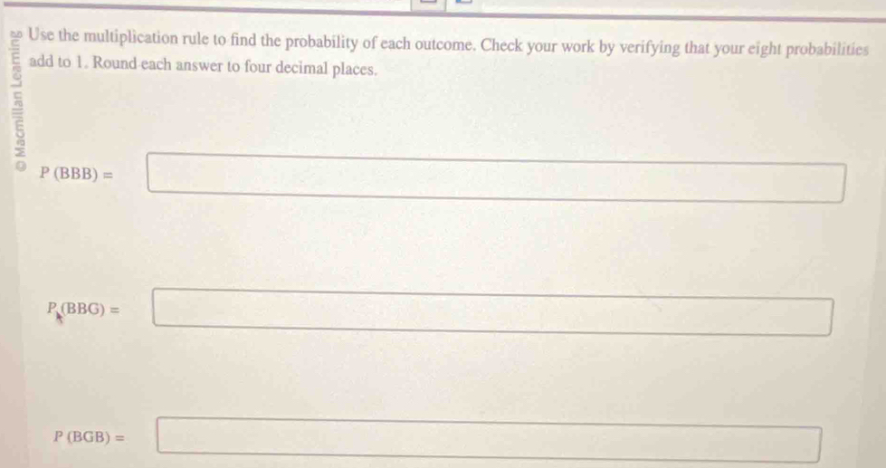 Use the multiplication rule to find the probability of each outcome. Check your work by verifying that your eight probabilities 
add to 1. Round each answer to four decimal places.
P(BBB)=□° 
□  
□ 
P_k(BBG)=□..
P(BGB)=□