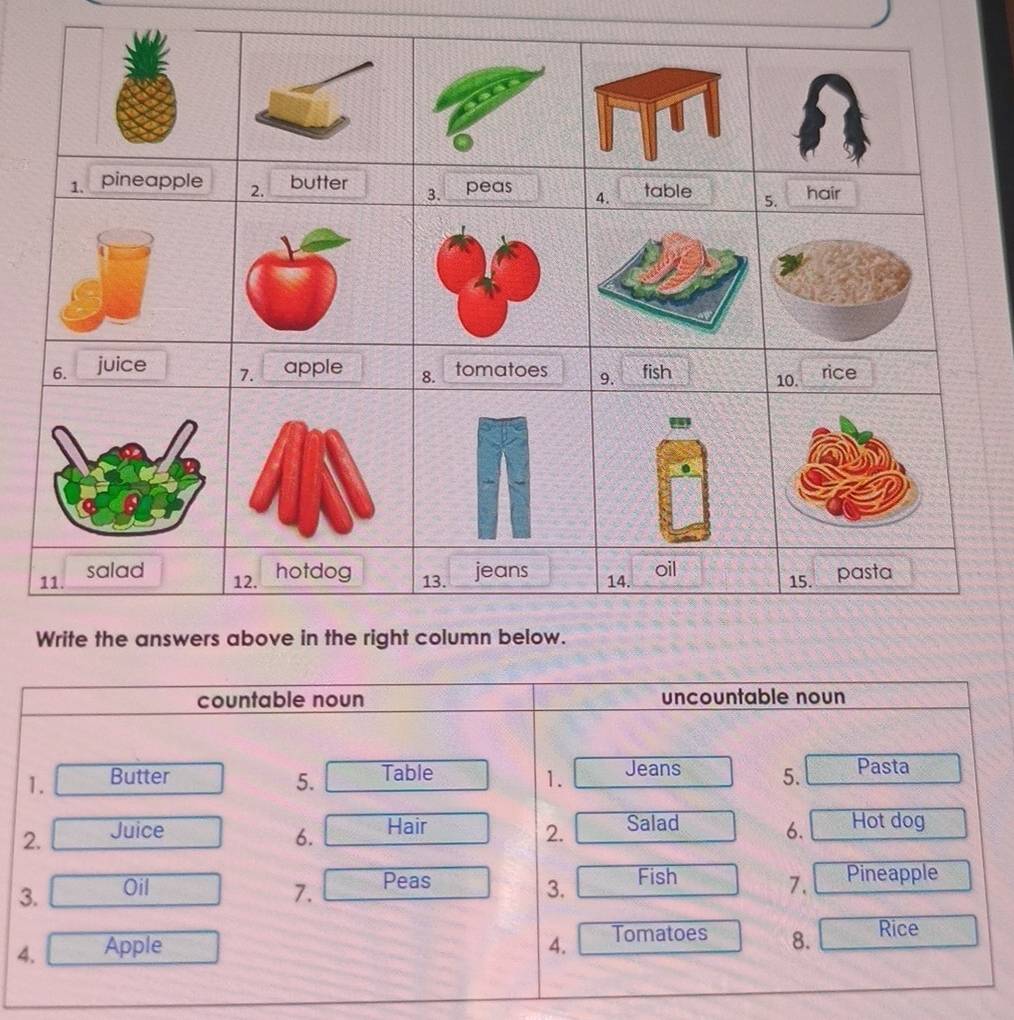 countable noun uncountable noun 
1. Butter 5. Table 1. Jeans 5. Pasta 
2. Juice 2. Salad 6. Hot dog 
6. Hair 
Fish 
3. Oil 3. 7. Pineapple 
7. Peas 
4. Apple 4. Tomatoes 8. Rice