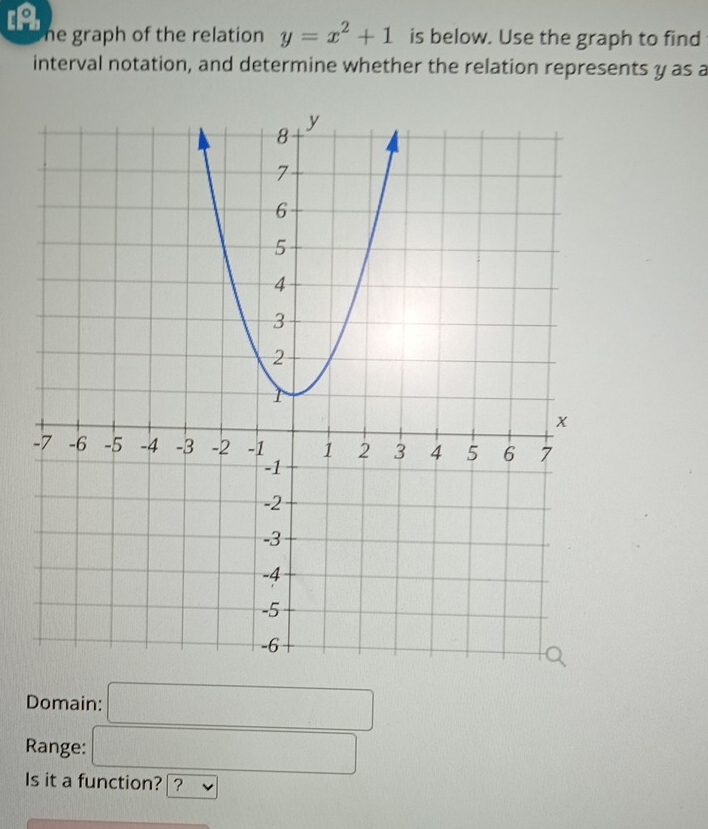 [A he graph of the relation y=x^2+1 is below. Use the graph to find 
interval notation, and determine whether the relation represents y as a 
Domain: □ 
Range: □ 
Is it a function? ?