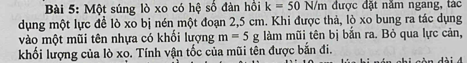 Một súng lò xo có hệ số đàn hồi k=50N/m được đặt năm ngang, tác 
dụng một lực để lò xo bị nén một đoạn 2,5 cm. Khi được thả, lò xo bung ra tác dụng 
vào một mũi tên nhựa có khối lượng m=5g làm mũi tên bị bắn ra. Bỏ qua lực cản, 
khối lượng của lò xo. Tính vận tốc của mũi tên được bắn đi.