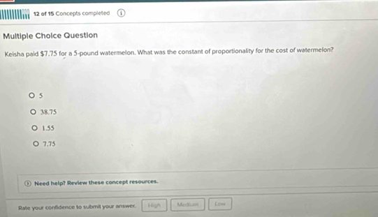 of 15 Concepts completed
Multiple Choice Question
Keisha paid $7.75 for a 5-pound watermelon. What was the constant of proportionality for the cost of watermelon?
5
38.75
1.55
7.75
Need help? Review these concept resources.
Rate your confidence to submit your answer. High Medlum Low