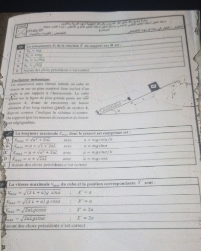 4 =                     
5     an ln ahe t Lals m       a   
  
. ç m e tangh? a  + iy jah?   mt 
Oscillateur mécanique
On abandonne sans vitesse initiale un cube de
masse e sur un plan matériel lisse incliné d'un ,
e le a par rapport à l'hocizontale. Le cube
e sr la ligne de plus grande pente sur se 
ditance L. avant de rencontrer on butoir
lre d'un long ressort (idéal) de raideur &.
disposé comme l'indique le schéma ci-contre #
Sont négligcables. Cu suppose que les masses du ressort et du butoir
La vitesse maximale V_, du cube et la position correspondante x^+ sont :
V_max=sqrt((2L+a)gsin alpha ) ;X'=a
V_max=sqrt((2L+a)gcos alpha ):X'=a
V_max=sqrt(2aLgcos alpha ):X'=2a
k_max=sqrt(2aLgsin alpha ) :X^1=2a
Aucun des choix précédents n'est correct