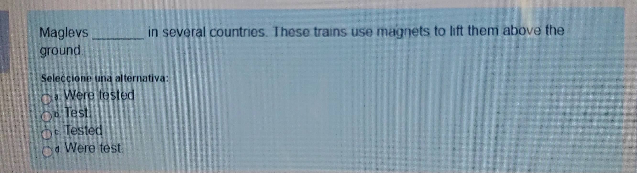 Maglevs _in several countries. These trains use magnets to lift them above the
ground.
Seleccione una alternativa:
a. Were tested
b. Test.
c. Tested
a. Were test.