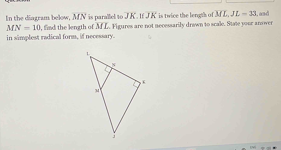 In the diagram below, overline MN is parallel to overline JK. If overline JK is twice the length of overline ML, JL=33 , and
MN=10 , find the length of overline ML. Figures are not necessarily drawn to scale. State your answer 
in simplest radical form, if necessary. 
ENG