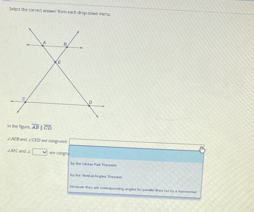 Select the correct answer from each drop-down menu.
In the figure. overline AB||overline CD.
∠ AEB and ∠ CED are congruent
∠ AEC and ∠ V are congru
by the Linear Pair Theorem
by the Vertical Angles Theorem
because they are corresponding angles for parallel lines cut by a transversal