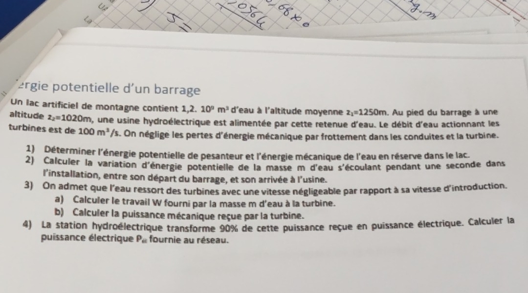 2rgie potentielle d'un barrage 
Un lac artificiel de montagne contient 1,2. 10^nm^3 d'eau à l'altitude moyenne z_1=1250m. Au pied du barrage à une 
altitude z_2=1020m , une usine hydroélectrique est alimentée par cette retenue d'eau. Le débit d'eau actionnant les 
turbines est de 100m^3/s. On néglige les pertes d'énergie mécanique par frottement dans les conduites et la turbine. 
1) Déterminer l'énergie potentielle de pesanteur et l'énergie mécanique de l'eau en réserve dans le lac. 
2) Calculer la variation d'énergie potentielle de la masse m d'eau s'écoulant pendant une seconde dans 
l'installation, entre son départ du barrage, et son arrivée à l'usine. 
3) On admet que l'eau ressort des turbines avec une vitesse négligeable par rapport à sa vitesse d'introduction. 
a) Calculer le travail W fourni par la masse m d'eau à la turbine. 
b) Calculer la puissance mécanique reçue par la turbine. 
4) La station hydroélectrique transforme 90% de cette puissance reçue en puissance électrique. Calculer la 
puissance électrique P_61 fournie au réseau.