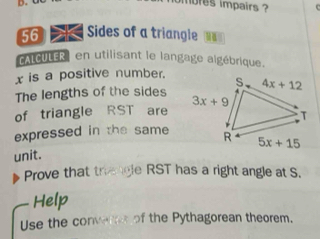 mbres impairs ?
56    Sides of a triangle  
CALCULER en utilisant le langage algébrique.
x is a positive number.
The lengths of the sides
of triangle RST are 
expressed in the same
unit.
Prove that trengle RST has a right angle at S.
Help
Use the converes of the Pythagorean theorem.