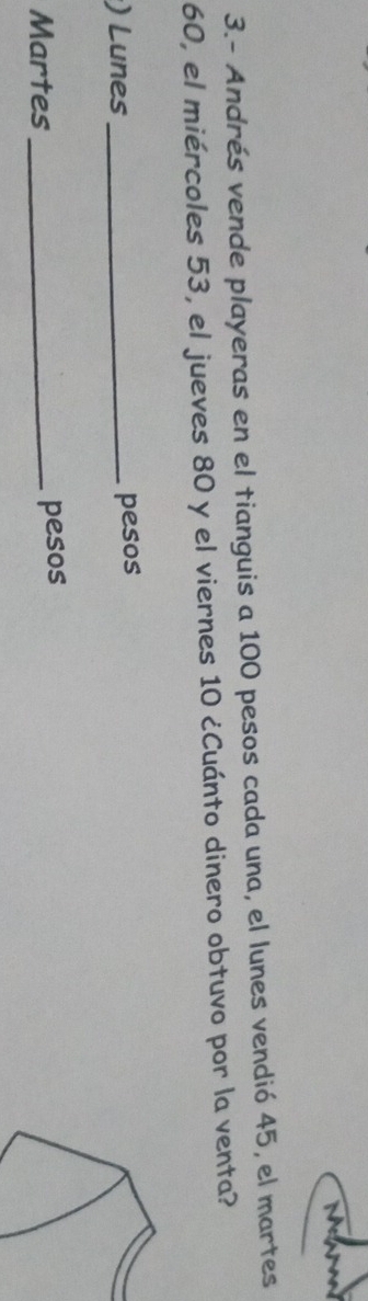 3.- Andrés vende playeras en el tianguis a 100 pesos cada una, el lunes vendió 45, el martes
60, el miércoles 53, el jueves 80 y el viernes 10 ¿Cuánto dinero obtuvo por la venta? 
) Lunes _pesos 
Martes _pesos