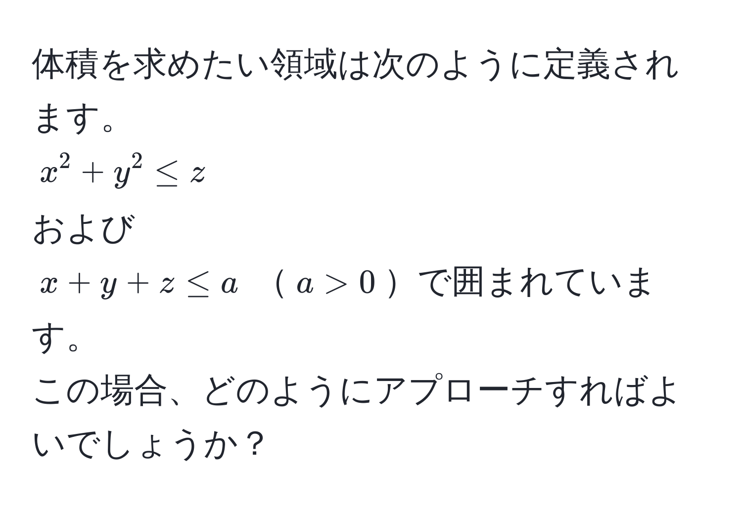 体積を求めたい領域は次のように定義されます。 
$ x^2 + y^2 ≤ z $ 
および 
$ x + y + z ≤ a $ $a > 0$で囲まれています。
この場合、どのようにアプローチすればよいでしょうか？