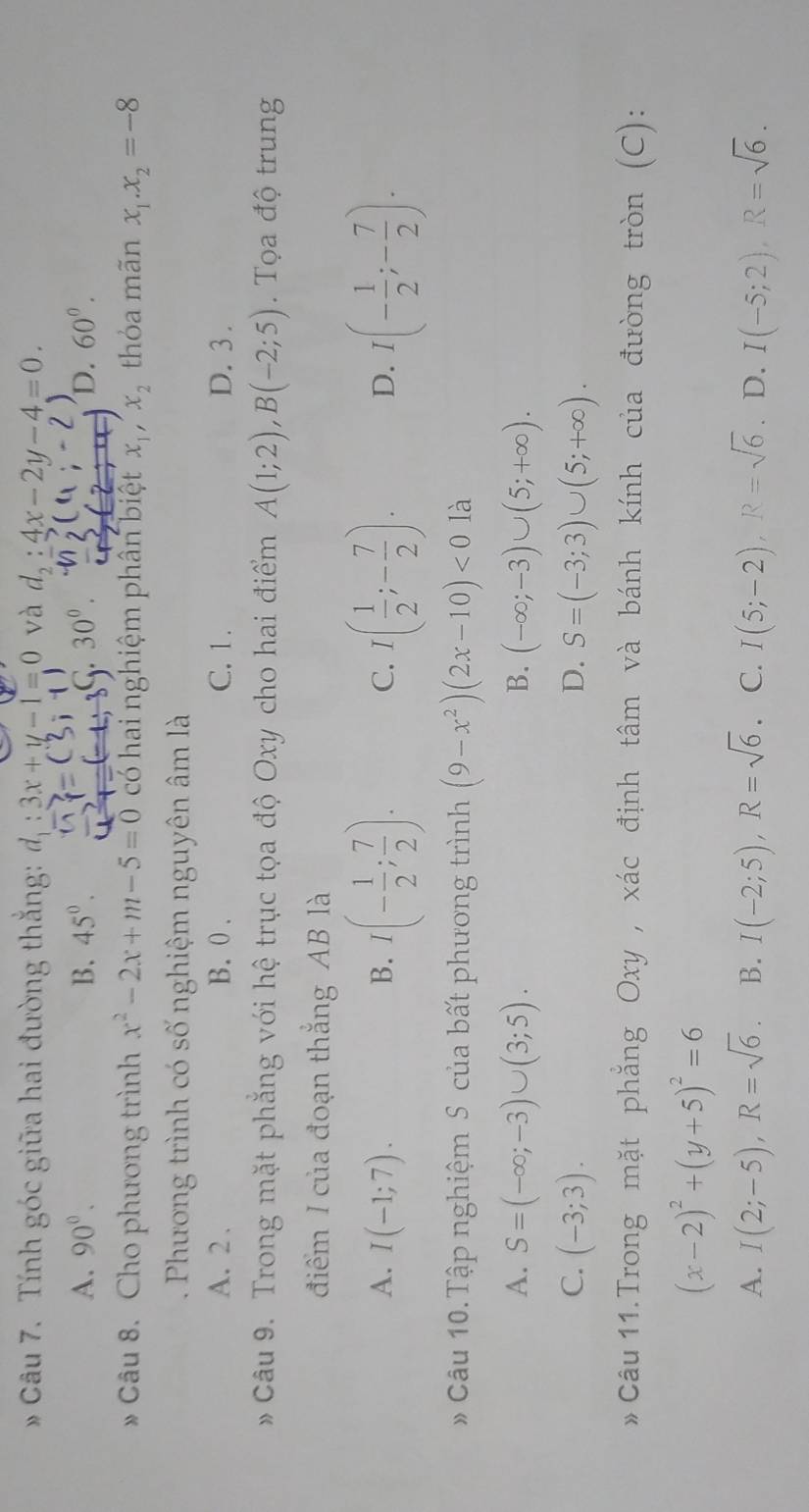 Tính góc giữa hai đường thắng: d_1:3x+y-1=0 và d_2:4x-2y-4=0.
A. 90°. B. 45°. .30^0. D. 60°.
C
* Câu 8. Cho phương trình x^2-2x+m-5=0 có hai nghiệm phân biệt x_1,x_2 thỏa mãn x_1.x_2=-8
-  Phương trình có số nghiệm nguyên âm là
A. 2 . B. 0 . C. 1. D. 3 .
Câu 9. Trong mặt phẳng với hệ trục tọa độ Oxy cho hai điểm A(1;2),B(-2;5). Tọa độ trung
điểm I của đoạn thắng AB là
B. I(- 1/2 ; 7/2 ).
A. I(-1;7). C. I( 1/2 ;- 7/2 ). D. I(- 1/2 ;- 7/2 ).
# Câu 10.Tập nghiệm S của bất phương trình (9-x^2)(2x-10)<0</tex> là
A. S=(-∈fty ;-3)∪ (3;5). B. (-∈fty ;-3)∪ (5;+∈fty ).
C. (-3;3). D. S=(-3;3)∪ (5;+∈fty ).
* Câu 11.Trong mặt phẳng Oxy , xác định tâm và bánh kính của đường tròn (C):
(x-2)^2+(y+5)^2=6
A. I(2;-5),R=sqrt(6). B. I(-2;5),R=sqrt(6). C. I(5;-2),R=sqrt(6) D. I(-5;2),R=sqrt(6).